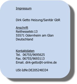 Impressum   Dirk Getto Heizung/Sanitr GbR  Anschrift Reithesselstr.13 55571 Odernheim am Glan Deutschland   Kontaktdaten Tel.  06755/9695625 Fax. 06755/9693113 Email. dirk-getto@t-online.de  USt-IdNr.DE205248334